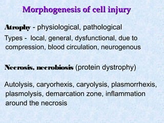 Morphogenesis of cell injuryMorphogenesis of cell injury
Atrophy - physiological, pathological
Types - local, general, dysfunctional, due to
compression, blood circulation, neurogenous
Necrosis, necrobiosis (protein dystrophy)
Autolysis, caryorhexis, caryolysis, plasmorrhexis,
plasmolysis, demarcation zone, inflammation
around the necrosis
 