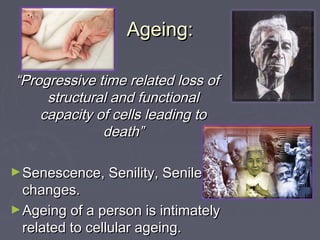Ageing:Ageing:
““Progressive time related loss ofProgressive time related loss of
structural and functionalstructural and functional
capacity of cells leading tocapacity of cells leading to
death”death”
►Senescence, Senility, SenileSenescence, Senility, Senile
changes.changes.
►Ageing of a person is intimatelyAgeing of a person is intimately
related to cellular ageing.related to cellular ageing.
 
