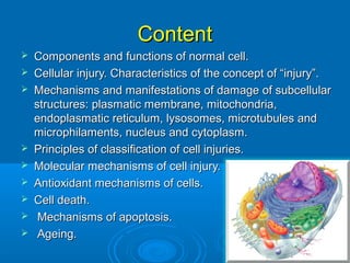 ContentContent
 Components and functions of normal cell.Components and functions of normal cell.
 Cellular injury. Characteristics of the concept of “injury”.Cellular injury. Characteristics of the concept of “injury”.
 Mechanisms and manifestations of damage of subcellularMechanisms and manifestations of damage of subcellular
structures: plasmatic membrane, mitochondria,structures: plasmatic membrane, mitochondria,
endoplasmatic reticulum, lysosomes, microtubules andendoplasmatic reticulum, lysosomes, microtubules and
microphilaments, nucleus and cytoplasm.microphilaments, nucleus and cytoplasm.
 Principles of classification of cell injuries.Principles of classification of cell injuries.
 Molecular mechanisms of cell injury.Molecular mechanisms of cell injury.
 Antioxidant mechanisms of cells.Antioxidant mechanisms of cells.
 Cell death.Cell death.
 Mechanisms of apoptosis.Mechanisms of apoptosis.
 Ageing.Ageing.
 