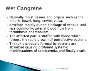  Naturally moist tissues and organs such as the
mouth, bowel, lung, cervix, vulva.
 develops rapidly due to blockage of venous, and
less commonly, arterial blood flow from
thrombosis or embolism.
 The affected part is stuffed with blood which
favours the rapid growth of putrefactive bacteria.
 The toxic products formed by bacteria are
absorbed causing profound systemic
manifestations of septicaemia, and finally death.
www.dentaltutot.in
 