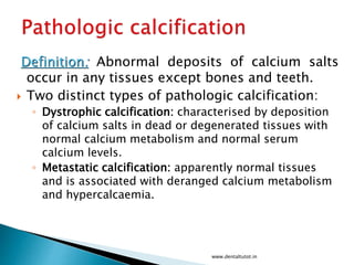 Definition: Abnormal deposits of calcium salts
occur in any tissues except bones and teeth.
 Two distinct types of pathologic calcification:
◦ Dystrophic calcification: characterised by deposition
of calcium salts in dead or degenerated tissues with
normal calcium metabolism and normal serum
calcium levels.
◦ Metastatic calcification: apparently normal tissues
and is associated with deranged calcium metabolism
and hypercalcaemia.
www.dentaltutot.in
 