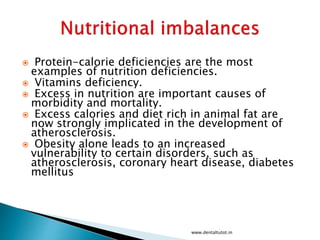  Protein-calorie deficiencies are the most
examples of nutrition deficiencies.
 Vitamins deficiency.
 Excess in nutrition are important causes of
morbidity and mortality.
 Excess calories and diet rich in animal fat are
now strongly implicated in the development of
atherosclerosis.
 Obesity alone leads to an increased
vulnerability to certain disorders, such as
atherosclerosis, coronary heart disease, diabetes
mellitus
www.dentaltutot.in
 