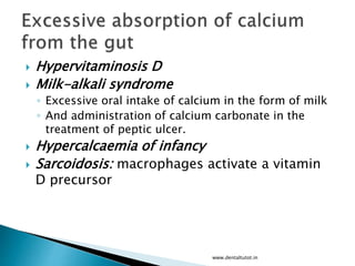  Hypervitaminosis D
 Milk-alkali syndrome
◦ Excessive oral intake of calcium in the form of milk
◦ And administration of calcium carbonate in the
treatment of peptic ulcer.
 Hypercalcaemia of infancy
 Sarcoidosis: macrophages activate a vitamin
D precursor
www.dentaltutot.in
 