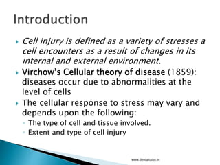  Cell injury is defined as a variety of stresses a
cell encounters as a result of changes in its
internal and external environment.
 Virchow’s Cellular theory of disease (1859):
diseases occur due to abnormalities at the
level of cells
 The cellular response to stress may vary and
depends upon the following:
◦ The type of cell and tissue involved.
◦ Extent and type of cell injury
www.dentaltutot.in
 