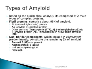  Based on the biochemical analysis, its composed of 2 main
types of complex proteins.
 Fibril proteins: comprise about 95% of amyloid.
◦ AL (amyloid light chain) protein
◦ AA (amyloid associated) protein
◦ Other proteins (Transthyretin (TTR), Aβ2-microglobulin (Aβ2M),
β-amyloid protein (Aβ), Immunoglobulin heavy chain amyloid
(AH))
 Non-fibrillar components: which include P-component
predominantly; constitute the remaining 5% of amyloid
◦ Amyloid P (AP)-component
◦ Apolipoprotein-E (apoE)
◦ α-1 anti-chymotrypsin.
◦ Protein X.
www.dentaltutot.in
 