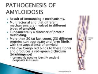  Result of immunologic mechanisms.
 Multifactorial and that different
mechanisms are involved in different
types of amyloid.
 Fundamentally a disorder of protein
misfolding.
 More than 20 (at last count, 23) different
proteins can aggregate and form fibrils
with the appearance of amyloid
 The dye Congo red binds to these fibrils
and produces a red-green dichroism
(birefringence)
◦ commonly used to identify amyloid
desposits in tissues
www.dentaltutot.in
 