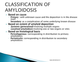  Based on cause
◦ Primary : with unknown cause and the deposition is in the disease
itself
◦ Secondary: as a complication of some underlying known disease
 Based on extent of amyloid deposition
◦ Systemic (generalised) involving multiple organs
◦ Localised amyloidosis involving one or two organs or sites
 Based on histological basis
◦ Pericollagenous: corresponding in distribution to primary
amyloidosis
◦ Perireticulin: corresponding in distribution to secondary
amyloidosis
www.dentaltutot.in
 