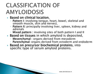  Based on clinical location,
◦ Pattern I: involving tongue, heart, bowel, skeletal and
smooth muscle, skin and nerves),
◦ Pattern II: principally involving liver, spleen, kidney and
adrenals
◦ Mixed pattern : involving sites of both pattern I and II
 Based on tissues in which amyloid is deposited,
◦ Mesenchymal : organs derived from mesoderm
◦ Parenchymal: organs derived from ectoderm and endoderm
 Based on precursor biochemical proteins, into
specific type of serum amyloid proteins.
www.dentaltutot.in
 
