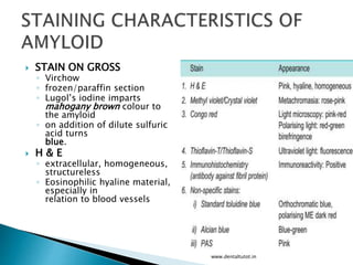 STAIN ON GROSS
◦ Virchow
◦ frozen/paraffin section
◦ Lugol’s iodine imparts
mahogany brown colour to
the amyloid
◦ on addition of dilute sulfuric
acid turns
blue.
 H & E
◦ extracellular, homogeneous,
structureless
◦ Eosinophilic hyaline material,
especially in
relation to blood vessels
www.dentaltutot.in
 