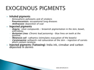  Inhaled pigments
◦ Atmospheric pollutants and of smokers
◦ Pneumoconiosis: occupational lung diseases
◦ Anthracosis: deposition of coal
 Ingested pigments
◦ Argyria : silver compounds - brownish pigmentation in the skin, bowel,
and kidney.
◦ Burtonian Lines: Chronic lead poisoning - blue lines on teeth at the
gumline.
◦ Melanosis coli : cathartics (stimulates evacuation of the bowels)
◦ Carotenaemia: yellowish-red colouration of the skin - ingestion of carrots
which contain carotene.
 Injected pigments (Tattooing): India ink, cinnabar and carbon
deposited in dermis
www.dentaltutot.in
 