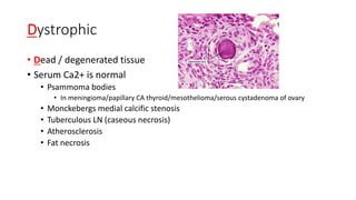 Dystrophic
• Dead / degenerated tissue
• Serum Ca2+ is normal
• Psammoma bodies
• In meningioma/papillary CA thyroid/mesothelioma/serous cystadenoma of ovary
• Monckebergs medial calcific stenosis
• Tuberculous LN (caseous necrosis)
• Atherosclerosis
• Fat necrosis
 