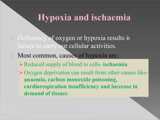 Deficiency of oxygen or hypoxia results in
failure to carry out cellular activities.
Most common, causes of hypoxia are:
Reduced supply of blood to cells- ischaemia
Oxygen deprivation can result from other causes like-
anaemia, carbon monoxide poisoning,
cardiorespiration insufficiency and increase in
demand of tissues
 