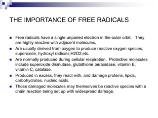 THE IMPORTANCE OF FREE RADICALS
 Free radicals have a single unpaired electron in the outer orbit. They
are highly reactive with adjacent molecules.
 Are usually derived from oxygen to produce reactive oxygen species,
superoxide, hydroxyl radicals,H2O2,etc.
 Are normally produced during cellular respiration. Protective molecules
include superoxide dismutase, glutathione peroxidase, vitamin E,
vitamin C, catalase.
 Produced in excess, they react with, and damage proteins, lipids,
carbohydrates, nucleic acids.
 These damaged molecules may themselves be reactive species with a
chain reaction being set up with widespread damage.
 