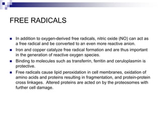 FREE RADICALS
 In addition to oxygen-derived free radicals, nitric oxide (NO) can act as
a free radical and be converted to an even more reactive anion.
 Iron and copper catalyze free radical formation and are thus important
in the generation of reactive oxygen species.
 Binding to molecules such as transferrin, ferritin and ceruloplasmin is
protective.
 Free radicals cause lipid peroxidation in cell membranes, oxidation of
amino acids and proteins resulting in fragmentation, and protein-protein
cross linkages. Altered proteins are acted on by the proteosomes with
further cell damage.
 