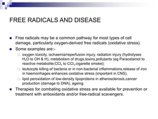 FREE RADICALS AND DISEASE
 Free radicals may be a common pathway for most types of cell
damage, particularly oxygen-derived free radicals (oxidative stress).
 Some examples are:-
 oxygen toxicity, ischaemia/reperfusion injury, radiation injury (hydrolyses
H2O to OH & H), metabolism of drugs,toxins,pollutants (eg Paracetamol to
reactive metabolite;CCl4 to CCl3,cigarette smoke);
 leukocyte killing of bacteria or in non-bacterial inflammations,release of iron
in haemorrhages enhances oxidative stress (important in CNS),
 lipid peroxidation of low-density lipoproteins in atherosclerosis,cancer
production (damage to DNA), ageing.
 Therapies for combating oxidative stress are available for prevention or
treatment with antioxidants and/or free-radical scavengers.
 