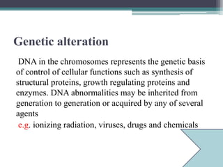 Genetic alteration
DNA in the chromosomes represents the genetic basis
of control of cellular functions such as synthesis of
structural proteins, growth regulating proteins and
enzymes. DNA abnormalities may be inherited from
generation to generation or acquired by any of several
agents
e.g. ionizing radiation, viruses, drugs and chemicals
 