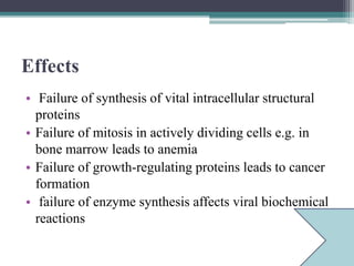 Effects
• Failure of synthesis of vital intracellular structural
proteins
• Failure of mitosis in actively dividing cells e.g. in
bone marrow leads to anemia
• Failure of growth-regulating proteins leads to cancer
formation
• failure of enzyme synthesis affects viral biochemical
reactions
 