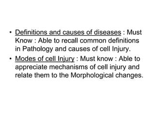 • Definitions and causes of diseases : Must
Know : Able to recall common definitions
in Pathology and causes of cell Injury.
• Modes of cell Injury : Must know : Able to
appreciate mechanisms of cell injury and
relate them to the Morphological changes.
 