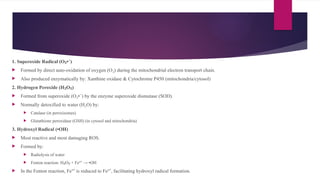 1. Superoxide Radical (O • )
₂ ⁻
 Formed by direct auto-oxidation of oxygen (O ) during the mitochondrial electron transport chain.
₂
 Also produced enzymatically by: Xanthine oxidase & Cytochrome P450 (mitochondria/cytosol)
2. Hydrogen Peroxide (H O )
₂ ₂
 Formed from superoxide (O • ) by the enzyme superoxide dismutase (SOD).
₂ ⁻
 Normally detoxified to water (H O) by:
₂
 Catalase (in peroxisomes)
 Glutathione peroxidase (GSH) (in cytosol and mitochondria)
3. Hydroxyl Radical (•OH)
 Most reactive and most damaging ROS.
 Formed by:
 Radiolysis of water
 Fenton reaction: H O + Fe² → •OH
₂ ₂ ⁺
 In the Fenton reaction, Fe³ is reduced to Fe² , facilitating hydroxyl radical formation.
⁺ ⁺
 
