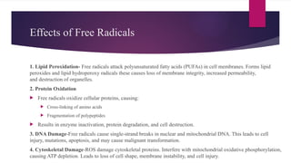 Effects of Free Radicals
1. Lipid Peroxidation- Free radicals attack polyunsaturated fatty acids (PUFAs) in cell membranes. Forms lipid
peroxides and lipid hydroperoxy radicals these causes loss of membrane integrity, increased permeability,
and destruction of organelles.
2. Protein Oxidation
 Free radicals oxidize cellular proteins, causing:
 Cross-linking of amino acids
 Fragmentation of polypeptides
 Results in enzyme inactivation, protein degradation, and cell destruction.
3. DNA Damage-Free radicals cause single-strand breaks in nuclear and mitochondrial DNA. This leads to cell
injury, mutations, apoptosis, and may cause malignant transformation.
4. Cytoskeletal Damage-ROS damage cytoskeletal proteins. Interfere with mitochondrial oxidative phosphorylation,
causing ATP depletion. Leads to loss of cell shape, membrane instability, and cell injury.
 