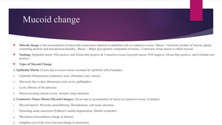 Mucoid change
 Mucoid change is the accumulation of mucus-like (mucinous) material in epithelial cells or connective tissue. Mucus = Secretory product of mucous glands
containing proteins and mucopolysaccharides.; Mucin = Major glycoprotein component of mucus.; Connective tissue mucin is called myxoid.
 Staining- Epithelial mucin: PAS positive and Alcian blue positive & Connective tissue (myxoid) mucin: PAS negative, Alcian blue positive, and Colloidal iron
positive.
 Types of Mucoid Change
1. Epithelial Mucin- Occurs due to excess mucus secretion by epithelial cells.Examples:
a. Catarrhal inflammation (respiratory tract, alimentary tract, uterus)
b. Mucocele due to duct obstruction (oral cavity, gallbladder)
c. Cystic fibrosis of the pancreas
d. Mucin-secreting tumors (ovary, stomach, large intestine)
2. Connective Tissue Mucin (Myxoid Change)- Occurs due to accumulation of mucin in connective tissue. Examples:
e. Myxoid tumors: Myxoma, neurofibroma, fibroadenoma, soft tissue sarcomas
f. Dissecting aortic aneurysm (Erdheim's medial degeneration, Marfan syndrome)
g. Myxedema (myxomatous change in dermis)
h. Ganglion cyst of the wrist (myxoid change in synovium)
 