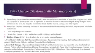 Fatty Change (Steatosis/Fatty Metamorphosis)
 Fatty change (steatosis or fatty metamorphosis) is the intracellular accumulation of neutral fat (triglycerides) within
the cytoplasm of parenchymal cells. It represents an absolute increase in intracellular lipids. Fatty change is most
common in the liver, but may also occur in the heart, skeletal muscle, kidneys, and other organs.
 Fatty Liver (Hepatic Steatosis)- The liver is the commonest site of fatty change because it plays a central role in fat
metabolism.
i. Mild fatty change → Reversible
ii. Severe fatty change → May lead to irreversible cell injury and cell death
 Etiology (Causes)-Fatty liver develops due to two major groups of causes:
1. Conditions with Excess Fat-These conditions increase the amount of fat reaching the liver beyond its metabolic
capacity like Obesity, Diabetes mellitus, Congenital hyperlipidaemia
2. Liver Cell Damage- These conditions impair the liver's ability to metabolize and export fat. Like Alcoholic liver
disease, Protein-calorie malnutrition, Chronic illnesses (e.g., tuberculosis), Acute fatty liver of pregnancy, Hypoxia (e.g.,
anaemia, cardiac failure), Hepatotoxins (Carbon tetrachloride (CCl ), Chloroform, Ether, Aflatoxins), Drug-induced
₄
liver injury (Methotrexate, Steroids, Halothane, Tetracycline)
 