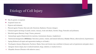 Etiology of Cell Injury
 May be genetic or acquired,
 Acquired Causes are-
1. Hypoxia and ischaemia
2. Physical agents (Trauma, Heat and cold, Electricity, Radiation, Pressure changes)
3. Chemical agents and drugs (Cyanide, arsenic, mercury, Acids and alkalis, Alcohol, Drugs, Pesticides and pollutants)
4. Microbial agents (Bacteria, Fungi, Viruses, protozoa)
5. Immunologic agents (Hypersensitivity reactions, Autoimmune diseases, Anaphylaxis)
6. Nutritional derangements (Deficiency: Starvation, protein, vitamin, and mineral deficiency; Excess: Obesity, atherosclerosis, hypertension.)
7. Ageing (Reduced cell repair and regeneration leading to cell death.)
8. Psychogenic diseases (Depression, Psychosis, Mania, Stress and Anxiety may contribute to diseases such as hypertension and peptic ulcer.)
9. Iatrogenic factors (Injury due to medical treatment, drugs, radiation, or medical errors.)
10. Idiopathic diseases (Diseases with unknown cause.)
 
