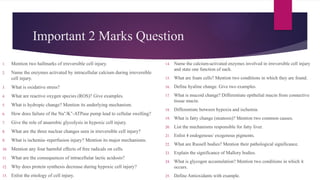Important 2 Marks Question
1. Mention two hallmarks of irreversible cell injury.
2. Name the enzymes activated by intracellular calcium during irreversible
cell injury.
3. What is oxidative stress?
4. What are reactive oxygen species (ROS)? Give examples.
5. What is hydropic change? Mention its underlying mechanism.
6. How does failure of the Na /K -ATPase pump lead to cellular swelling?
⁺ ⁺
7. Give the role of anaerobic glycolysis in hypoxic cell injury.
8. What are the three nuclear changes seen in irreversible cell injury?
9. What is ischemia–reperfusion injury? Mention its major mechanisms.
10. Mention any four harmful effects of free radicals on cells.
11. What are the consequences of intracellular lactic acidosis?
12. Why does protein synthesis decrease during hypoxic cell injury?
13. Enlist the etiology of cell injury.
14. Name the calcium-activated enzymes involved in irreversible cell injury
and state one function of each.
15. What are foam cells? Mention two conditions in which they are found.
16. Define hyaline change. Give two examples.
17. What is mucoid change? Differentiate epithelial mucin from connective
tissue mucin.
18. Differentiate between hypoxia and ischemia.
19. What is fatty change (steatosis)? Mention two common causes.
20. List the mechanisms responsible for fatty liver.
21. Enlist 4 endogenous/ exogenous pigments.
22. What are Russell bodies? Mention their pathological significance.
23. Explain the significance of Mallory bodies.
24. What is glycogen accumulation? Mention two conditions in which it
occurs.
25. Define Antioxidants with example.
 