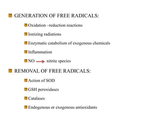 GENERATION OF FREE RADICALS:
Oxidation –reduction reactions
Ionizing radiations
Enzymatic catabolism of exogenous chemicals
Inflammation
NO nitrite species
REMOVAL OF FREE RADICALS:
Action of SOD
GSH peroxidases
Catalases
Endogenous or exogenous antioxidants
 