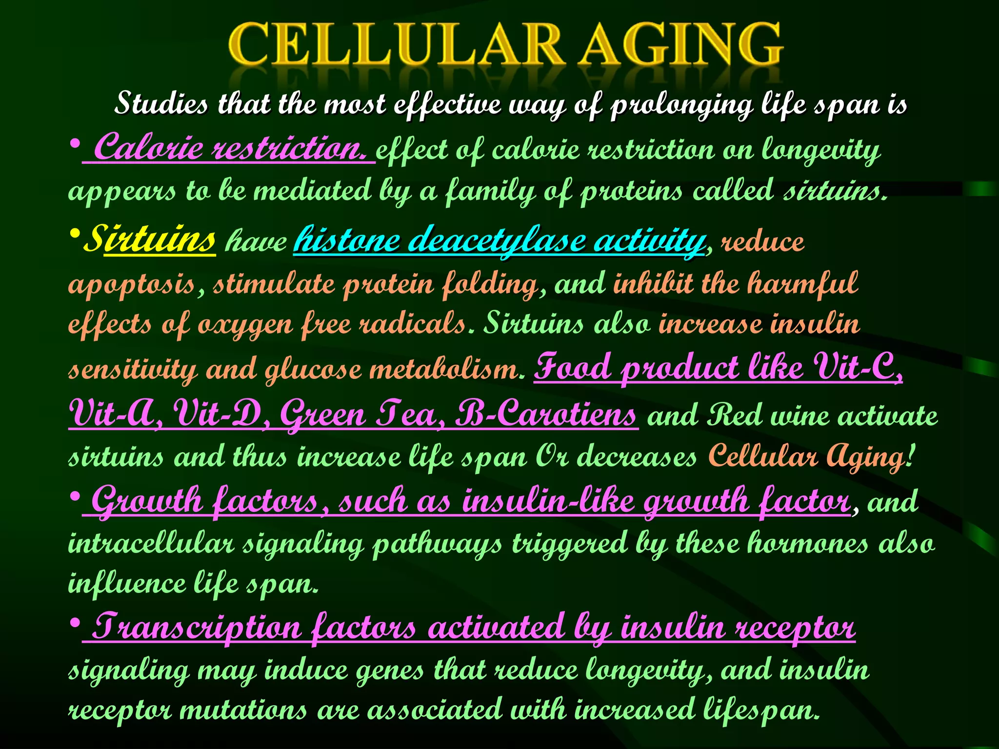Studies that the most effective way of prolonging life span is
• Calorie restriction. effect of calorie restriction on longevity
appears to be mediated by a family of proteins called sirtuins.
•Sirtuins have histone deacetylase activity, reduce
apoptosis, stimulate protein folding, and inhibit the harmful
effects of oxygen free radicals. Sirtuins also increase insulin
sensitivity and glucose metabolism. Food product like Vit-C,
Vit-A, Vit-D, Green Tea, B-Carotiens and Red wine activate
sirtuins and thus increase life span Or decreases Cellular Aging!
• Growth factors, such as insulin-like growth factor, and
intracellular signaling pathways triggered by these hormones also
influence life span.
• Transcription factors activated by insulin receptor
signaling may induce genes that reduce longevity, and insulin
receptor mutations are associated with increased lifespan.
 