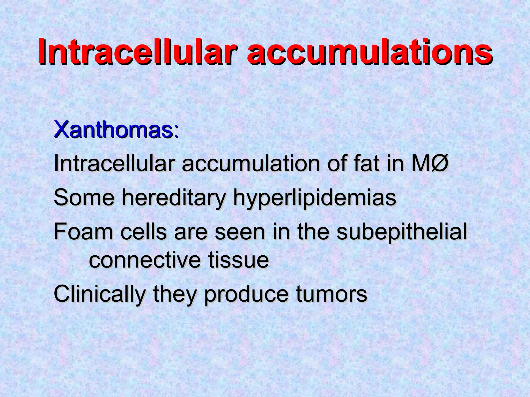 Intracellular accumulationsIntracellular accumulations
Xanthomas:Xanthomas:
Intracellular accumulation of fat in MØIntracellular accumulation of fat in MØ
Some hereditary hyperlipidemiasSome hereditary hyperlipidemias
Foam cells are seen in the subepithelialFoam cells are seen in the subepithelial
connective tissueconnective tissue
Clinically they produce tumorsClinically they produce tumors
 