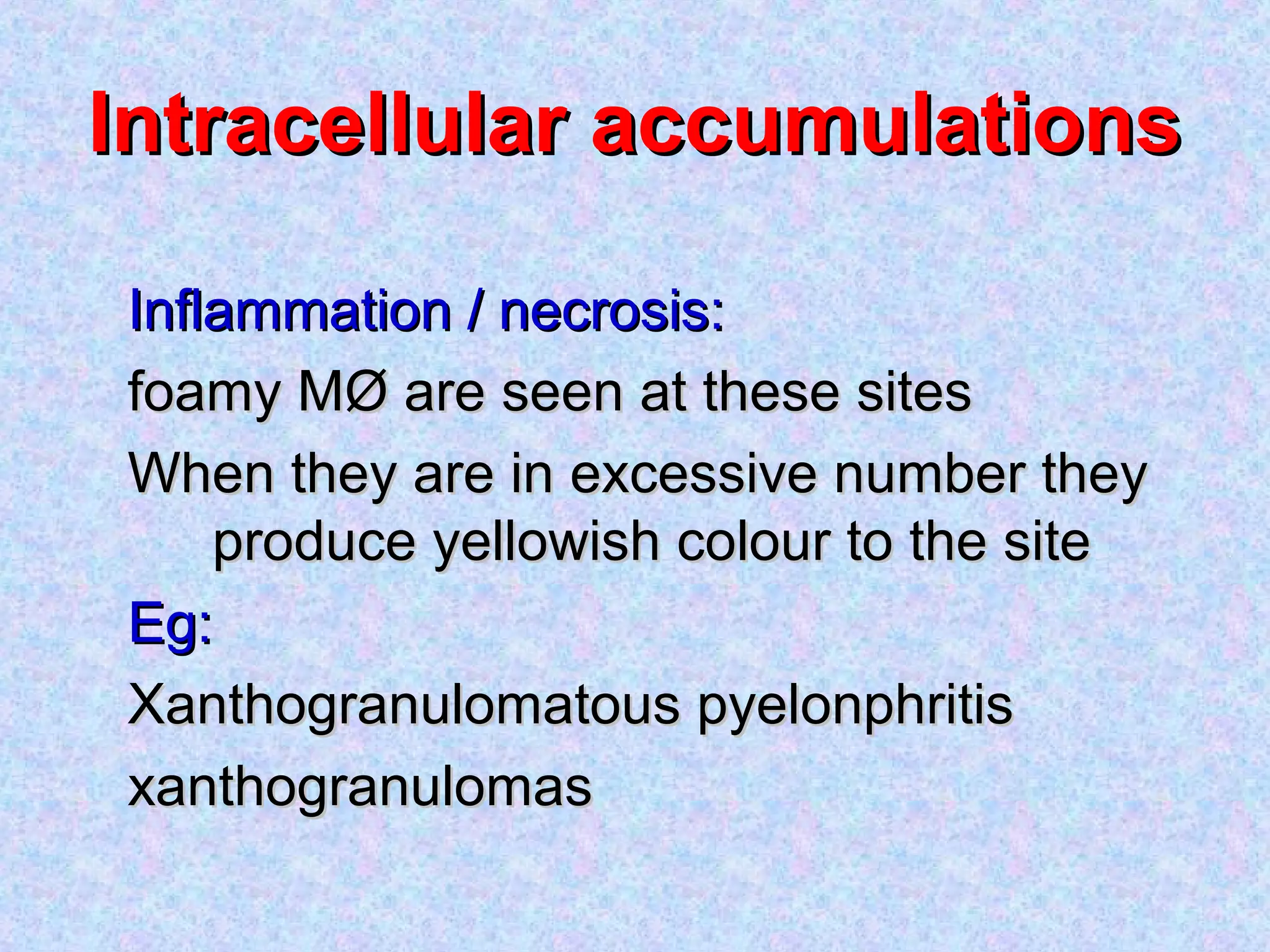 Intracellular accumulationsIntracellular accumulations
Inflammation / necrosis:Inflammation / necrosis:
foamy MØ are seen at these sitesfoamy MØ are seen at these sites
When they are in excessive number theyWhen they are in excessive number they
produce yellowish colour to the siteproduce yellowish colour to the site
Eg:Eg:
Xanthogranulomatous pyelonphritisXanthogranulomatous pyelonphritis
xanthogranulomasxanthogranulomas
 