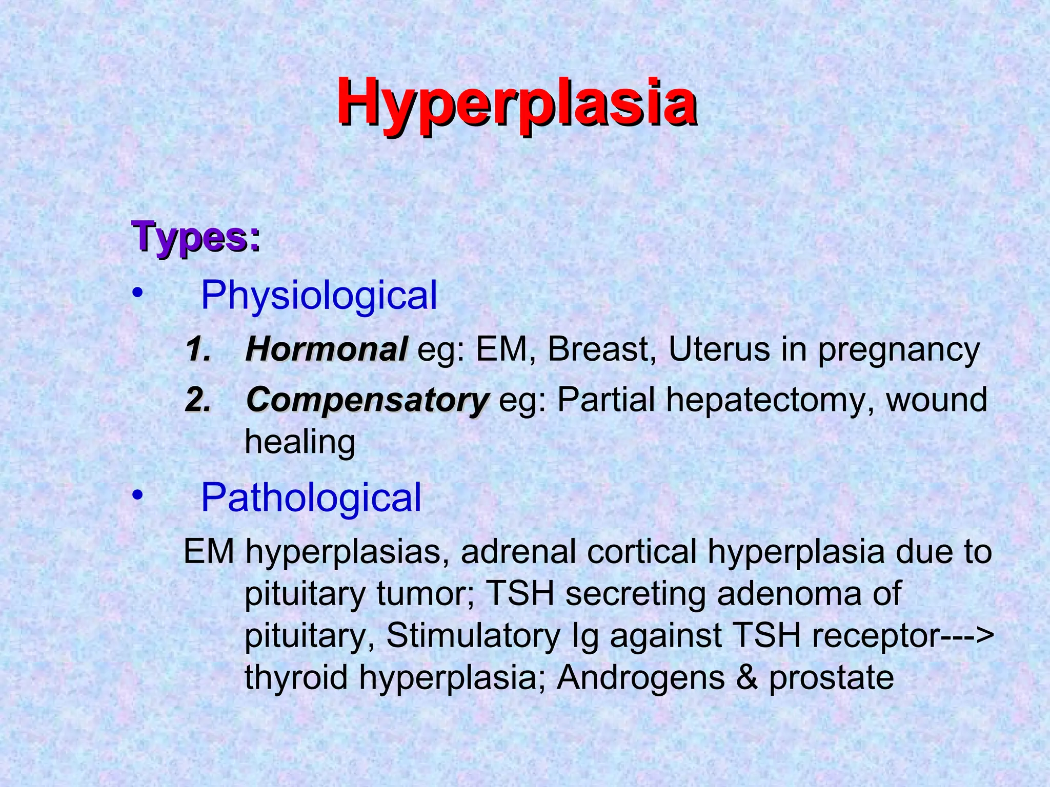 HyperplasiaHyperplasia
Types:Types:
• Physiological
1.1. HormonalHormonal eg: EM, Breast, Uterus in pregnancy
2.2. CompensatoryCompensatory eg: Partial hepatectomy, wound
healing
• Pathological
EM hyperplasias, adrenal cortical hyperplasia due to
pituitary tumor; TSH secreting adenoma of
pituitary, Stimulatory Ig against TSH receptor--->
thyroid hyperplasia; Androgens & prostate
 