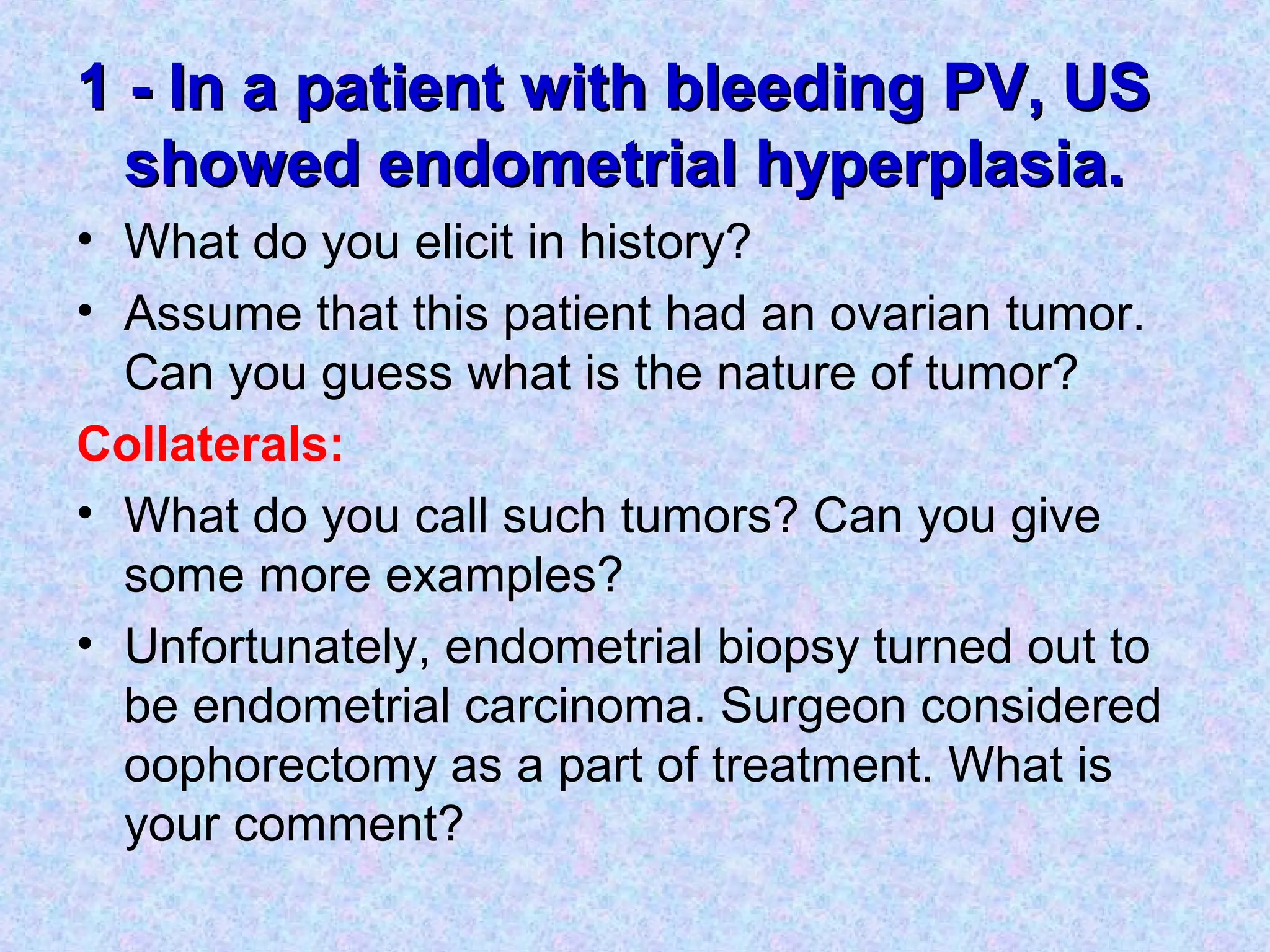 1 - In a patient with bleeding PV, US1 - In a patient with bleeding PV, US
showed endometrial hyperplasia.showed endometrial hyperplasia.
• What do you elicit in history?
• Assume that this patient had an ovarian tumor.
Can you guess what is the nature of tumor?
Collaterals:
• What do you call such tumors? Can you give
some more examples?
• Unfortunately, endometrial biopsy turned out to
be endometrial carcinoma. Surgeon considered
oophorectomy as a part of treatment. What is
your comment?
 