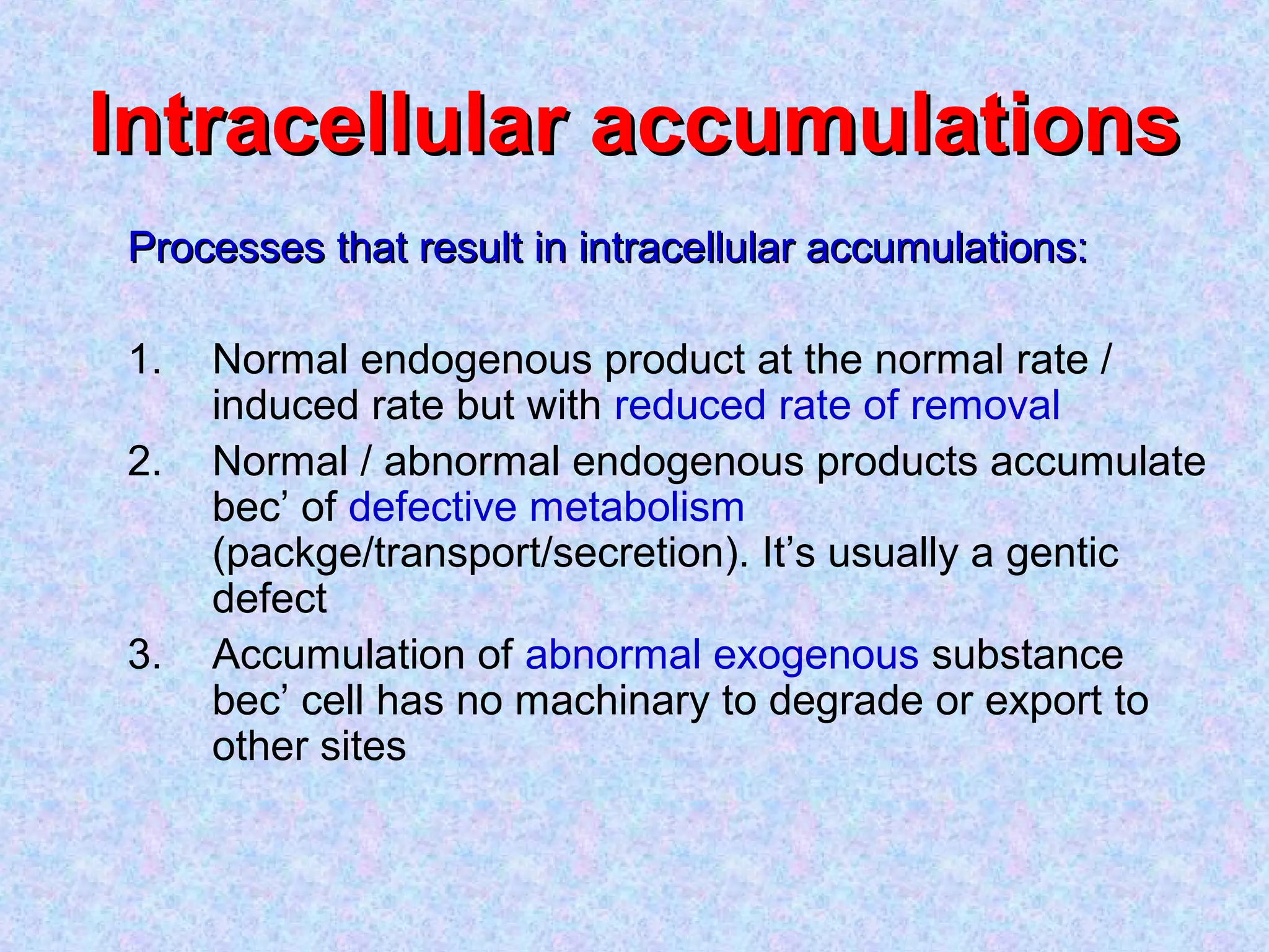 Intracellular accumulationsIntracellular accumulations
Processes that result in intracellular accumulations:Processes that result in intracellular accumulations:
1. Normal endogenous product at the normal rate /
induced rate but with reduced rate of removal
2. Normal / abnormal endogenous products accumulate
bec’ of defective metabolism
(packge/transport/secretion). It’s usually a gentic
defect
3. Accumulation of abnormal exogenous substance
bec’ cell has no machinary to degrade or export to
other sites
 