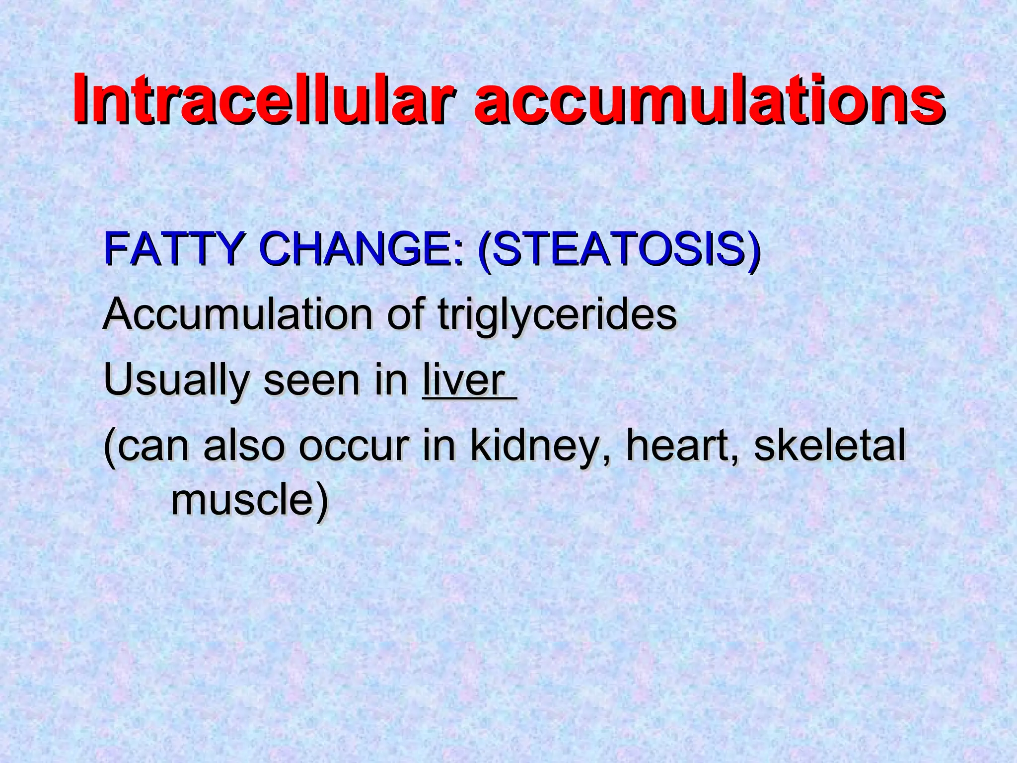 Intracellular accumulationsIntracellular accumulations
FATTY CHANGE: (STEATOSIS)FATTY CHANGE: (STEATOSIS)
Accumulation of triglyceridesAccumulation of triglycerides
Usually seen inUsually seen in liverliver
(can also occur in kidney, heart, skeletal(can also occur in kidney, heart, skeletal
muscle)muscle)
 