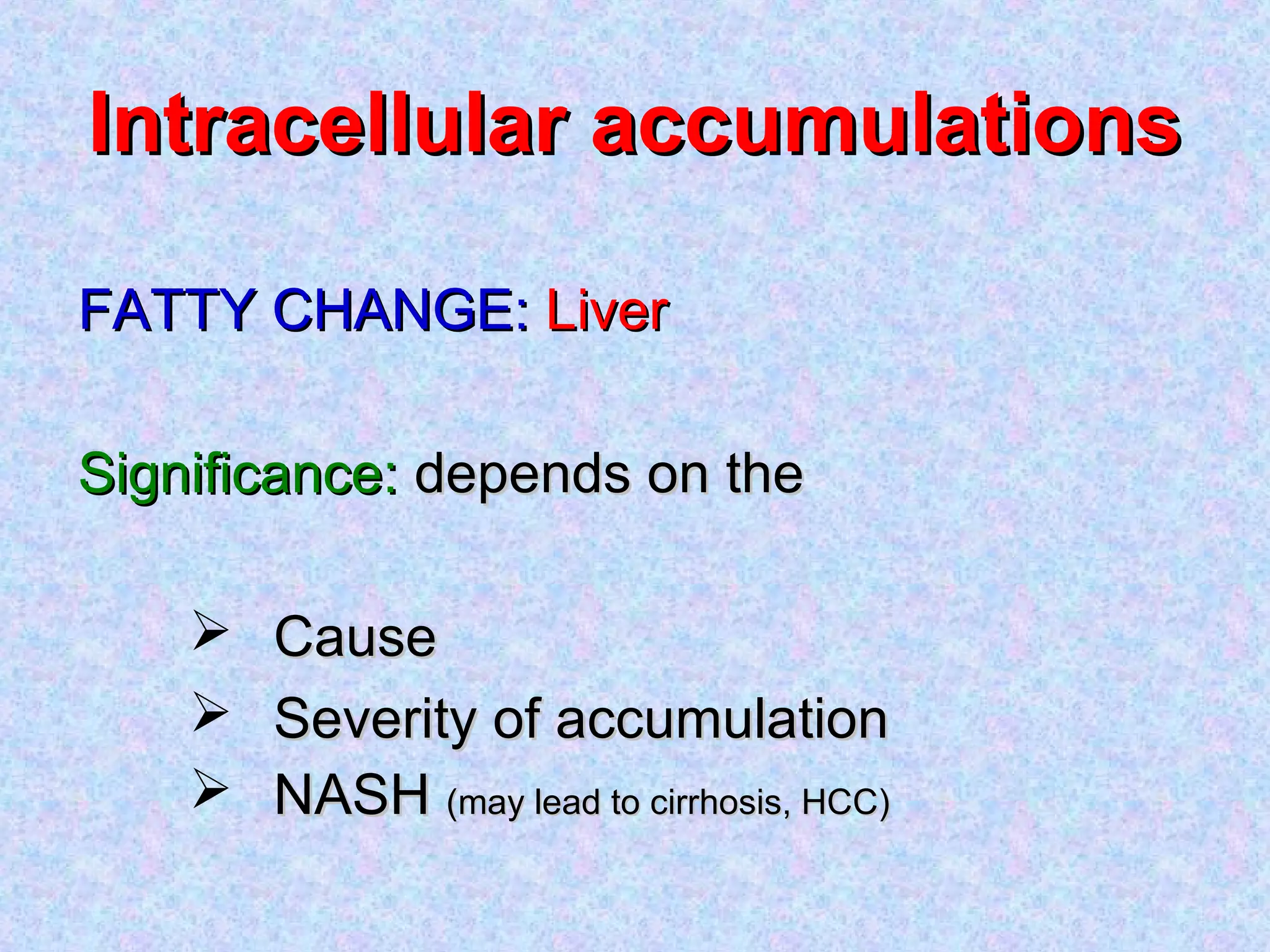 Intracellular accumulationsIntracellular accumulations
FATTY CHANGE:FATTY CHANGE: LiverLiver
Significance:Significance: depends on thedepends on the
 CauseCause
 Severity of accumulationSeverity of accumulation
 NASHNASH (may lead to cirrhosis, HCC)(may lead to cirrhosis, HCC)
 