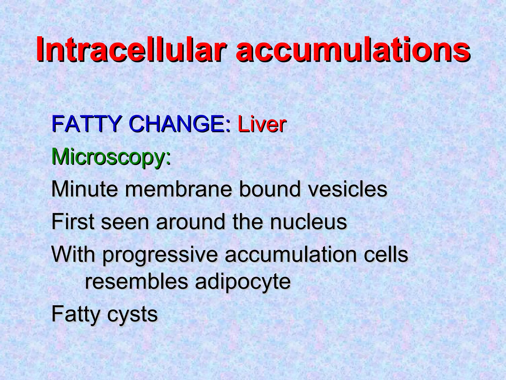 Intracellular accumulationsIntracellular accumulations
FATTY CHANGE:FATTY CHANGE: LiverLiver
Microscopy:Microscopy:
Minute membrane bound vesiclesMinute membrane bound vesicles
First seen around the nucleusFirst seen around the nucleus
With progressive accumulation cellsWith progressive accumulation cells
resembles adipocyteresembles adipocyte
Fatty cystsFatty cysts
 