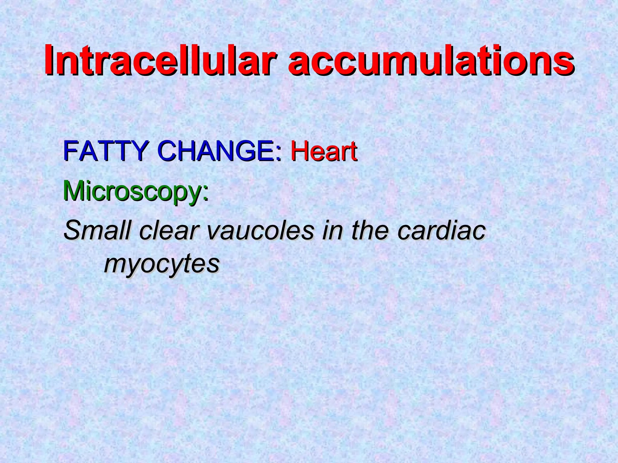 Intracellular accumulationsIntracellular accumulations
FATTY CHANGE:FATTY CHANGE: HeartHeart
Microscopy:Microscopy:
Small clear vaucoles in the cardiacSmall clear vaucoles in the cardiac
myocytesmyocytes
 