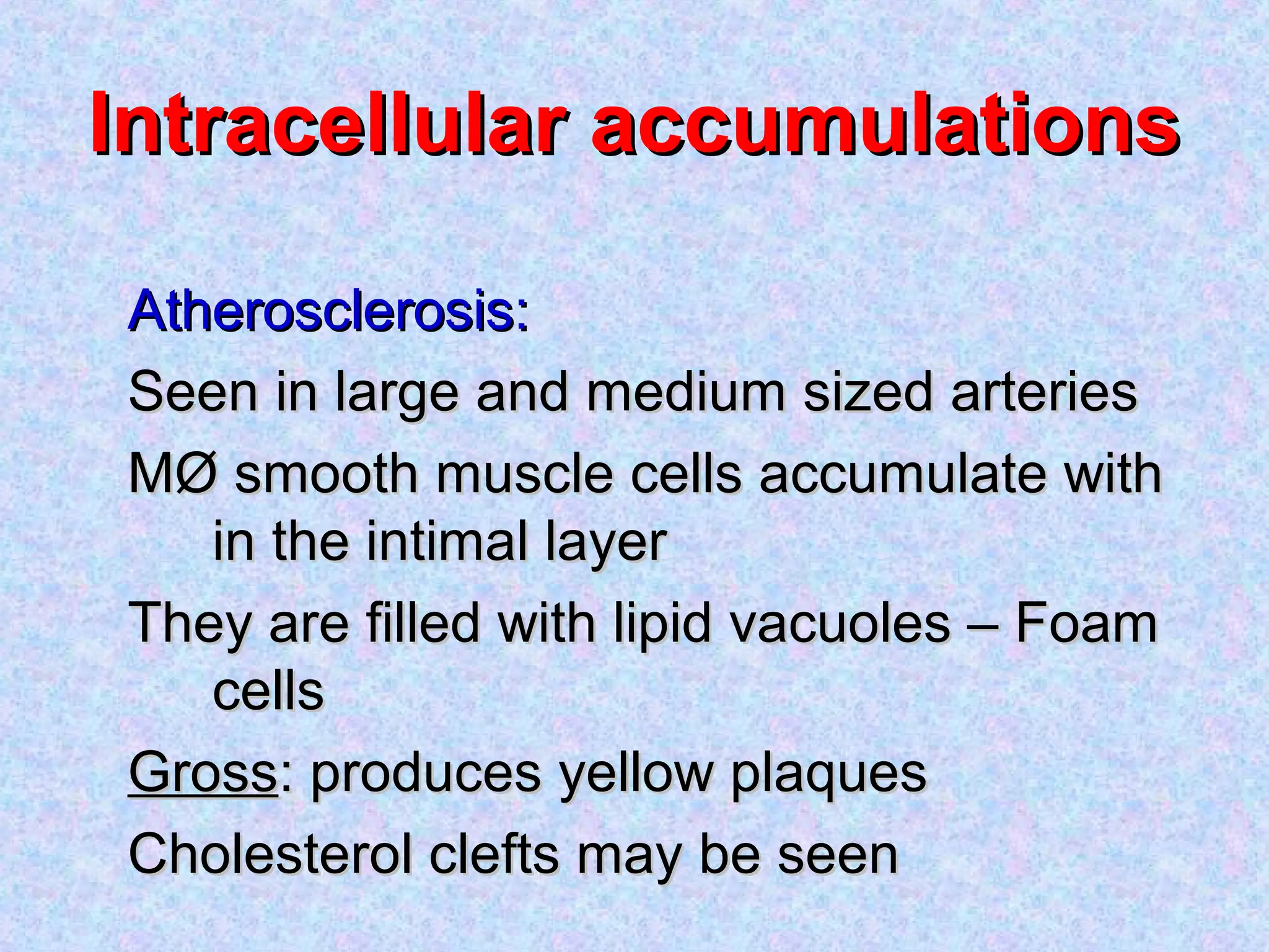 Intracellular accumulationsIntracellular accumulations
Atherosclerosis:Atherosclerosis:
Seen in large and medium sized arteriesSeen in large and medium sized arteries
MØ smooth muscle cells accumulate withMØ smooth muscle cells accumulate with
in the intimal layerin the intimal layer
They are filled with lipid vacuoles – FoamThey are filled with lipid vacuoles – Foam
cellscells
GrossGross: produces yellow plaques: produces yellow plaques
Cholesterol clefts may be seenCholesterol clefts may be seen
 