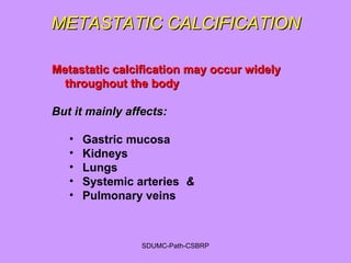 METASTATIC CALCIFICATIONMETASTATIC CALCIFICATION
Metastatic calcification may occur widelyMetastatic calcification may occur widely
throughout the bodythroughout the body
But it mainly affects:But it mainly affects:
• Gastric mucosa
• Kidneys
• Lungs
• Systemic arteries &
• Pulmonary veins
SDUMC-Path-CSBRP
 