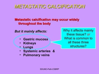METASTATIC CALCIFICATIONMETASTATIC CALCIFICATION
Metastatic calcification may occur widelyMetastatic calcification may occur widely
throughout the bodythroughout the body
But it mainly affects:But it mainly affects:
• Gastric mucosa
• Kidneys
• Lungs
• Systemic arteries &
• Pulmonary veins
Why it affects mainly
these tissue? or
What is common to
all these three
structures?
SDUMC-Path-CSBRP
 
