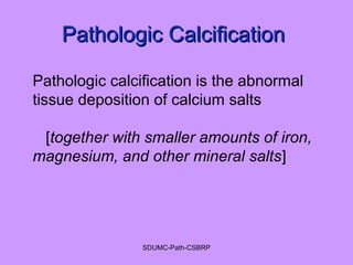 Pathologic CalcificationPathologic Calcification
Pathologic calcification is the abnormal
tissue deposition of calcium salts
[together with smaller amounts of iron,
magnesium, and other mineral salts]
SDUMC-Path-CSBRP
 