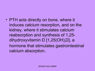 • PTH acts directly on bone, where it
induces calcium resorption, and on the
kidney, where it stimulates calcium
reabsorption and synthesis of 1,25-
dihydroxyvitamin D [1,25(OH)2D], a
hormone that stimulates gastrointestinal
calcium absorption.
SDUMC-Path-CSBRP
 