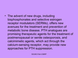 • The advent of new drugs, including
bisphosphonates and selective estrogen
receptor modulators (SERMs), offers new
avenues for the treatment and prevention of
metabolic bone disease. PTH analogues are
promising therapeutic agents for the treatment of
postmenopausal or senile osteoporosis, and
calcimimetic agents, which act through the
calcium-sensing receptor, may provide new
approaches for PTH suppression.
SDUMC-Path-CSBRP
 