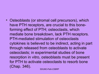 • Osteoblasts (or stromal cell precursors), which
have PTH receptors, are crucial to this bone-
forming effect of PTH; osteoclasts, which
mediate bone breakdown, lack PTH receptors.
PTH-mediated stimulation of osteoclasts
cytokines is believed to be indirect, acting in part
through released from osteoblasts to activate
osteoclasts; in experimental studies of bone
resorption in vitro, osteoblasts must be present
for PTH to activate osteoclasts to resorb bone
(Chap. 346).
SDUMC-Path-CSBRP
 