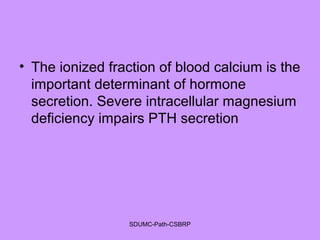 • The ionized fraction of blood calcium is the
important determinant of hormone
secretion. Severe intracellular magnesium
deficiency impairs PTH secretion
SDUMC-Path-CSBRP
 