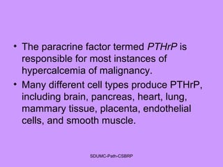 • The paracrine factor termed PTHrP is
responsible for most instances of
hypercalcemia of malignancy.
• Many different cell types produce PTHrP,
including brain, pancreas, heart, lung,
mammary tissue, placenta, endothelial
cells, and smooth muscle.
SDUMC-Path-CSBRP
 