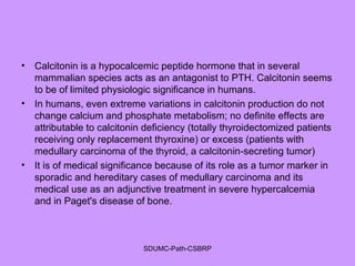 • Calcitonin is a hypocalcemic peptide hormone that in several
mammalian species acts as an antagonist to PTH. Calcitonin seems
to be of limited physiologic significance in humans.
• In humans, even extreme variations in calcitonin production do not
change calcium and phosphate metabolism; no definite effects are
attributable to calcitonin deficiency (totally thyroidectomized patients
receiving only replacement thyroxine) or excess (patients with
medullary carcinoma of the thyroid, a calcitonin-secreting tumor)
• It is of medical significance because of its role as a tumor marker in
sporadic and hereditary cases of medullary carcinoma and its
medical use as an adjunctive treatment in severe hypercalcemia
and in Paget's disease of bone.
SDUMC-Path-CSBRP
 