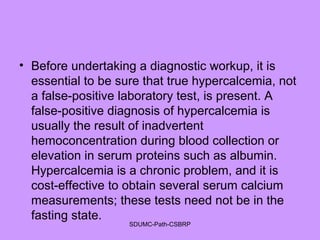 • Before undertaking a diagnostic workup, it is
essential to be sure that true hypercalcemia, not
a false-positive laboratory test, is present. A
false-positive diagnosis of hypercalcemia is
usually the result of inadvertent
hemoconcentration during blood collection or
elevation in serum proteins such as albumin.
Hypercalcemia is a chronic problem, and it is
cost-effective to obtain several serum calcium
measurements; these tests need not be in the
fasting state.
SDUMC-Path-CSBRP
 